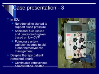 Case presentation - 3

 In ICU:
    Noradrenaline started to
     support blood pressure
    Additional fluid (saline
     and pentastarch) given
     based on low CVP
    Pulmonary artery
     catheter inserted to aid
     further hemodynamic
     management
 Despite therapy patient
  remained anuric
    Continuous venovenous
     hemofiltration initiated
 
