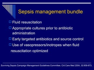 Sepsis management bundle
        Fluid resuscitation
        Appropriate cultures prior to antibiotic
           administration
        Early targeted antibiotics and source control
        Use of vasopressors/inotropes when fluid

         resuscitation optimized


Surviving Sepsis Campaign Management Guidelines Committee. Crit Care Med 2004; 32:858-873.
 