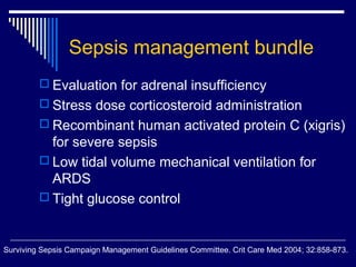 Sepsis management bundle
          Evaluation for adrenal insufficiency
          Stress dose corticosteroid administration
          Recombinant human activated protein C (xigris)
           for severe sepsis
          Low tidal volume mechanical ventilation for
           ARDS
          Tight glucose control



Surviving Sepsis Campaign Management Guidelines Committee. Crit Care Med 2004; 32:858-873.
 