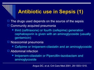 Antibiotic use in Sepsis (1)
 The drugs used depends on the source of the sepsis
 Community acquired pneumonia
    third (ceftriaxone) or fourth (cefepime) generation
     cephalosporin is given with an aminoglycoside (usually
     gentamicin)
 Nosocomial pneumonia
    Cefipime or Imipenem-cilastatin and an aminoglycoside

 Abdominal infection
    Imipenem-cilastatin or Pipercillin-tazobactam and
     aminoglycoside
                 Angus DC, et al. Crit Care Med 2001, 29:1303-1310.
 