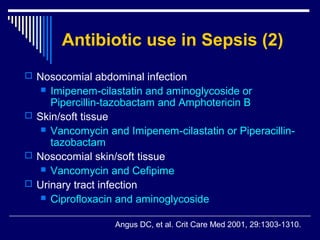 Antibiotic use in Sepsis (2)
 Nosocomial abdominal infection
    Imipenem-cilastatin and aminoglycoside or
     Pipercillin-tazobactam and Amphotericin B
 Skin/soft tissue
    Vancomycin and Imipenem-cilastatin or Piperacillin-
     tazobactam
 Nosocomial skin/soft tissue
    Vancomycin and Cefipime
 Urinary tract infection
    Ciprofloxacin and aminoglycoside


                  Angus DC, et al. Crit Care Med 2001, 29:1303-1310.
 