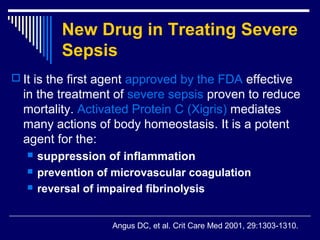 New Drug in Treating Severe
           Sepsis
 It is the first agent approved by the FDA effective
  in the treatment of severe sepsis proven to reduce
  mortality. Activated Protein C (Xigris) mediates
  many actions of body homeostasis. It is a potent
  agent for the:
      suppression of inflammation
      prevention of microvascular coagulation
      reversal of impaired fibrinolysis


                    Angus DC, et al. Crit Care Med 2001, 29:1303-1310.
 