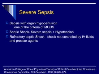 Severe Sepsis
  Sepsis with organ hypoperfusion
      one of the criteria of MODS
  Septic Shock- Severe sepsis + Hypotension
  Refractory septic Shock- shock not controlled by IV fluids
   and pressor agents




American College of Chest Physicians/Society of Critical Care Medicine Consensus
Conference Committee. Crit Care Med. 1992;20:864-874.
 