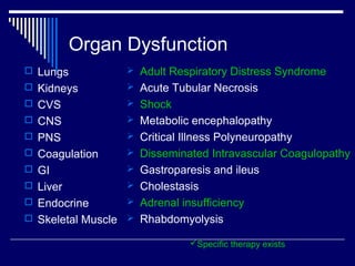 Organ Dysfunction
 Lungs           Adult Respiratory Distress Syndrome
 Kidneys         Acute Tubular Necrosis
 CVS             Shock
 CNS             Metabolic encephalopathy
 PNS             Critical Illness Polyneuropathy
 Coagulation     Disseminated Intravascular Coagulopathy
 GI              Gastroparesis and ileus
 Liver           Cholestasis
 Endocrine       Adrenal insufficiency
 Skeletal Muscle  Rhabdomyolysis

                             Specific therapy exists
 
