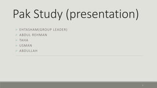 Pak Study (presentation) 
 EHTASHAM(GROUP LEADER) 
 ABDUL REHMAN 
 TAHA 
 USMAN 
 ABDULLAH 
1 
 