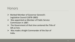 Honors 
10 
 Worked Member of Governor General’s 
Legislative Council (1878-1883) 
 Was appointed as Member of Public Service 
Commission in 1887. 
 The Government of that time centered the Title of 
SIR on him. 
 Was made a Knight Commander of the Star of 
India. 
 