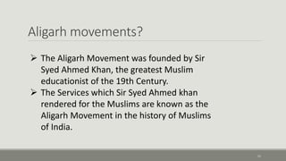 Aligarh movements? 
11 
 The Aligarh Movement was founded by Sir 
Syed Ahmed Khan, the greatest Muslim 
educationist of the 19th Century. 
 The Services which Sir Syed Ahmed khan 
rendered for the Muslims are known as the 
Aligarh Movement in the history of Muslims 
of India. 
 
