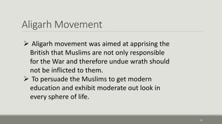 Aligarh Movement 
12 
 Aligarh movement was aimed at apprising the 
British that Muslims are not only responsible 
for the War and therefore undue wrath should 
not be inflicted to them. 
 To persuade the Muslims to get modern 
education and exhibit moderate out look in 
every sphere of life. 
 