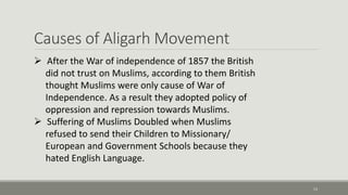 Causes of Aligarh Movement 
13 
 After the War of independence of 1857 the British 
did not trust on Muslims, according to them British 
thought Muslims were only cause of War of 
Independence. As a result they adopted policy of 
oppression and repression towards Muslims. 
 Suffering of Muslims Doubled when Muslims 
refused to send their Children to Missionary/ 
European and Government Schools because they 
hated English Language. 
 