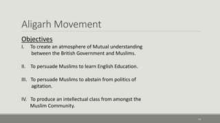 Aligarh Movement 
14 
Objectives 
I. To create an atmosphere of Mutual understanding 
between the British Government and Muslims. 
II. To persuade Muslims to learn English Education. 
III. To persuade Muslims to abstain from politics of 
agitation. 
IV. To produce an intellectual class from amongst the 
Muslim Community. 
 