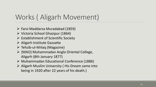 Works ( Aligarh Movement) 
16 
 Farsi Maddarsa Muradabad (1859) 
 Victoria School Ghazipur (1864) 
 Establishment of Scientific Society 
 Aligarh Institute Gazzatte 
 Tehzib-ul-Ikhlaq (Magazine) 
 {MAO} Muhammadan Anglo Oriental College, 
Aligarh (8th January 1877) 
 Muhammadan Educational Conference (1886) 
 Aligarh Muslim University ( His Dream came into 
being in 1920 after 22 years of his death.) 
 
