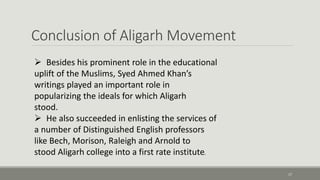 Conclusion of Aligarh Movement 
17 
 Besides his prominent role in the educational 
uplift of the Muslims, Syed Ahmed Khan’s 
writings played an important role in 
popularizing the ideals for which Aligarh 
stood. 
 He also succeeded in enlisting the services of 
a number of Distinguished English professors 
like Bech, Morison, Raleigh and Arnold to 
stood Aligarh college into a first rate institute. 
 