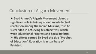 Conclusion of Aligarh Movement 
18 
 Syed Ahmed’s Aligarh Movement played a 
significant role in brining about an intellectual 
revolution among the Indian Muslims, thus he 
succeeded in achieving his objectives, which 
were Educational Progress and Social Reform. 
 His efforts earned Sir Syed the title “Prophet 
of Education”, Education is actual base of 
Pakistan. 
 