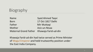 Biography 
3 
Name Syed Ahmed Taqvi 
Born 17 Oct 1817 Delhi 
Father Mir Muttaqi 
Mother Aziz-un-Nisaa 
Maternal Grand Father Khawaja Farid-ud-din 
Khawaja Farid-ud-din had twice served as Prime Minister 
of Mogul Emperor and held trustworthy position under 
the East India Company. 
 