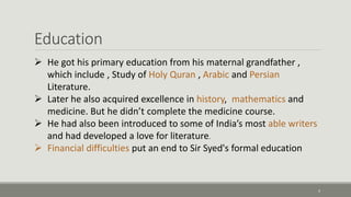 Education 
4 
 He got his primary education from his maternal grandfather , 
which include , Study of Holy Quran , Arabic and Persian 
Literature. 
 Later he also acquired excellence in history, mathematics and 
medicine. But he didn’t complete the medicine course. 
 He had also been introduced to some of India’s most able writers 
and had developed a love for literature. 
 Financial difficulties put an end to Sir Syed's formal education 
 