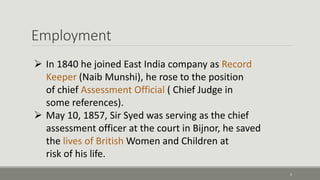 Employment 
5 
 In 1840 he joined East India company as Record 
Keeper (Naib Munshi), he rose to the position 
of chief Assessment Official ( Chief Judge in 
some references). 
 May 10, 1857, Sir Syed was serving as the chief 
assessment officer at the court in Bijnor, he saved 
the lives of British Women and Children at 
risk of his life. 
 