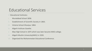 Educational Services 
 Educational Institutes: 
i. Muradabad School 1858. 
ii. Establishment of Scientific Society in 1863. 
iii. Victoria School Ghazipur 1864. 
iv. Aligarh Institues Gazette. 
v. Mao High School in 1875 which was later became MAO college. 
vi. Aligarh Muslim University(AMU) in 1920. 
vii. Organized the Mohammedan Educational Conference. 
7 
 