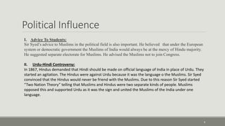 Political Influence 
8 
I. Advice To Students: 
Sir Syed’s advice to Muslims in the political field is also important. He believed that under the European 
system or democratic government the Muslims of India would always be at the mercy of Hindu majority. 
He suggested separate electorate for Muslims. He advised the Muslims not to join Congress. 
II. Urdu-Hindi Controversy: 
In 1867, Hindus demanded that Hindi should be made on official language of India in place of Urdu. They 
started an agitation. The Hindus were against Urdu because it was the language o the Muslims. Sir Syed 
convinced that the Hindus would never be friend with the Muslims. Due to this reason Sir Syed started 
“Two Nation Theory” telling that Muslims and Hindus were two separate kinds of people. Muslims 
opposed this and supported Urdu as it was the sign and united the Muslims of the India under one 
language. 
 