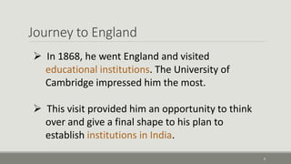 Journey to England 
9 
 In 1868, he went England and visited 
educational institutions. The University of 
Cambridge impressed him the most. 
 This visit provided him an opportunity to think 
over and give a final shape to his plan to 
establish institutions in India. 
 