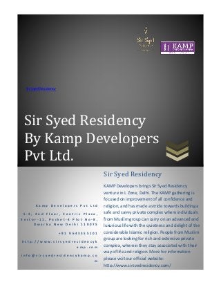 Sir Syed Residency
By Kamp Developers
Pvt Ltd.
Sir Syed Residency
K a m p D e v e l o p e r s P v t L t d
S - 2 , 2 n d F l o o r , C e n t r i c P l a z a ,
S e c t o r - 1 1 , P o c k e t - 4 P l o t N o - 8 ,
D w a r k a N e w D e l h i 1 1 0 0 7 5
+ 9 1 9 6 4 3 3 5 5 1 0 1
h t t p : / / w w w . s i r s y e d r e s i d e n c y k
a m p . c o m
i n f o @ s i r s y e d r e s i d e n c y k a m p . c o
m
Sir Syed Residency
KAMP Developers brings Sir Syed Residency
venture in L Zone, Delhi. The KAMP gathering is
focused on improvement of all confidence and
religion, and has made a stride towards building a
safe and savvy private complex where individuals
from Muslim group can carry on an advanced and
luxurious life with the quietness and delight of the
considerable Islamic religion. People from Muslim
group are looking for rich and extensive private
complex, wherein they stay associated with their
way of life and religion. More for information
please visit our official website:
http://www.sirsyedresidency.com/
 