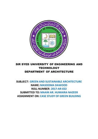 SIR SYED UNIVERSITY OF ENGINEERING AND
TECHNOLOGY
DEPARTMENT OF ARCHITECTURE
SUBJECT: GREEN AND SUSTAINABLE ARCHITECTURE
NAME: MASOOMA DAWOOD
ROLL NUMBER: 2017-AR-032
SUBMITTED TO: MAAM AR. HUMAIRA NAZEER
ASSIGNMENT ON: CASE STUDY OF GREEN BUILDING
 