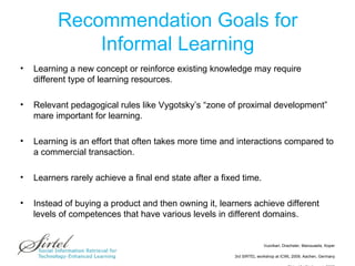 Recommendation Goals for Informal Learning Learning a new concept or reinforce existing knowledge may require different type of learning resources.  Relevant pedagogical rules like Vygotsky’s “zone of proximal development” mare important for learning. Learning is an effort that often takes more time and interactions compared to a commercial transaction.  Learners rarely achieve a final end state after a fixed time.  Instead of buying a product and then owning it, learners achieve different levels of competences that have various levels in different domains.  