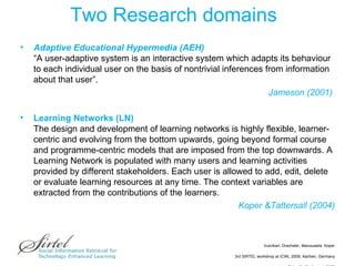 Two Research domains Adaptive Educational Hypermedia (AEH) “A user-adaptive system is an interactive system which adapts its behaviour to each individual user on the basis of nontrivial inferences from information about that user”.  Jameson (2001)  Learning Networks (LN) The design and development of learning networks is highly flexible, learner-centric and evolving from the bottom upwards, going beyond formal course and programme-centric models that are imposed from the top downwards. A Learning Network is populated with many users and learning activities provided by different stakeholders. Each user is allowed to add, edit, delete or evaluate learning resources at any time. The context variables are extracted from the contributions of the learners. Koper &Tattersall (2004) 