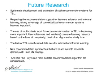Future Research Systematic development and evaluation of such recommender systems for TEL. Regarding the recommendation support for learners in formal and informal learning, taking advantage of  contextualized recommender systems become important.  The use of multi-criteria input for recommender system in TEL is becoming more important. Users (learners and teachers) can rate learning resource based on the level of complexity, curriculum alignment or study time. The lack of TEL specific rated data sets for informal and formal learning. New recommendation approaches that are based on both research domains AEH and LN concept. And still: ‘the Holy Grail’ most suitable recommendation algorithm for certain tasks. 