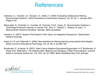 References Herlocker J.L., Konstan J.A., Terveen L.G., Riedl J.T. (2004) “Evaluating Collaborative Filtering Recommender Systems”, ACM Transactions on Information Systems, Vol. 22, No. 1, January 2004, Pages 5–53. Manouselis, N., Drachsler, H., Vuorikari, R., Hummel, H.G.K., Koper, R.: Recommender Systems in Technology Enhanced Learning. In: Kantor, P.B., Ricci, F., Rokach, L., Shapira, B. (eds.): 1 st  Recommender Systems Handbook. Springer, Berlin (accepted). Jameson, A. (2001) “Systems That Adapt to Their Users: An Integrative Perspective”, Saarbrücken: Sarland University. Koper, E.J.R. and Tattersall, C. (2004) ‘New directions for lifelong learning using network technologies’,  British Journal of Educational Technology , Vol. 35, No. 6, pp.689–700. Brusilovsky, P., & Henze, N. (2007). Open Corpus Adaptive Educational Hypermedia. In P. Brusilovsky, A. Kobsa & W. Nejdl (Eds.),  The Adaptive   Web: Methods and Strategies of Web Personalization.  (Lecture Notes in Computer Science ed., Vol. 4321, pp. 671-696). Berlin Heidelberg New York: Springer. 