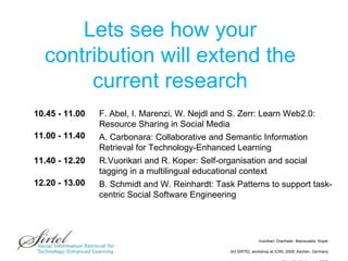 Lets see how your contribution will extend the current research 10.45 - 11.00  F. Abel, I. Marenzi, W. Nejdl and S. Zerr : Learn Web2.0: Resource Sharing in Social Media 11.00 - 11.40  A. Carbonara: Collaborative and Semantic Information Retrieval for Technology-Enhanced Learning 11.40 - 12.20  R.Vuorikari and R. Koper: Self-organisation and social tagging in a multilingual educational context 12.20 - 13.00  B. Schmidt and W. Reinhardt: Task Patterns to support task-centric Social Software Engineering 