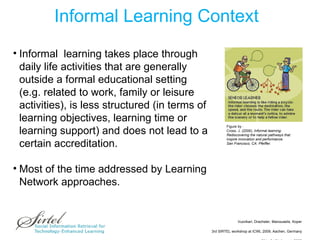 Informal Learning Context Figure by :  Cross, J. (2006).  Informal learning:  Rediscovering the natural pathways that  inspire innovation and performance.  San Francisco, CA: Pfeiffer.  Informal  learning takes place through daily life activities that are generally outside a formal educational setting  (e.g. related to work, family or leisure activities), is less structured (in terms of learning objectives, learning time or learning support) and does not lead to a certain accreditation.  Most of the time addressed by Learning Network approaches. 