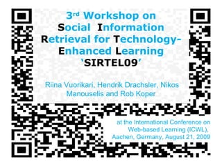 3 rd  Workshop on S ocial  I nformation  R etrieval for  T echnology- E nhanced  L earning ‘ SIRTEL09 ’   Riina Vuorikari, Hendrik Drachsler, Nikos Manouselis and Rob Koper at the International Conference on Web-based Learning (ICWL),  Aachen, Germany, August 21, 2009 