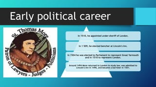Early political career
In 1510, he appointed under-sheriff of London.
In 1 509, he elected bencher at Lincoln's Inn.
In 1504 he was elected to Parliament to represent Great Yarmouth
and in 1510 to represent London.
Around 1494 More returned to London to study law, was admitted to
Lincoln's Inn in 1496, and became a barrister in 1501.
 