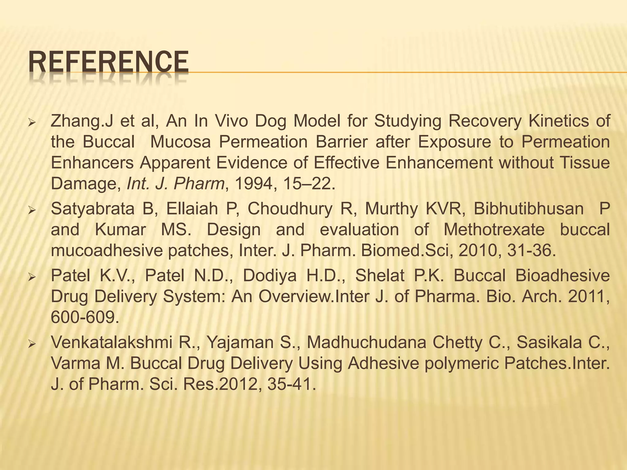 REFERENCE
 Zhang.J et al, An In Vivo Dog Model for Studying Recovery Kinetics of
the Buccal Mucosa Permeation Barrier after Exposure to Permeation
Enhancers Apparent Evidence of Effective Enhancement without Tissue
Damage, Int. J. Pharm, 1994, 15–22.
 Satyabrata B, Ellaiah P, Choudhury R, Murthy KVR, Bibhutibhusan P
and Kumar MS. Design and evaluation of Methotrexate buccal
mucoadhesive patches, Inter. J. Pharm. Biomed.Sci, 2010, 31-36.
 Patel K.V., Patel N.D., Dodiya H.D., Shelat P.K. Buccal Bioadhesive
Drug Delivery System: An Overview.Inter J. of Pharma. Bio. Arch. 2011,
600-609.
 Venkatalakshmi R., Yajaman S., Madhuchudana Chetty C., Sasikala C.,
Varma M. Buccal Drug Delivery Using Adhesive polymeric Patches.Inter.
J. of Pharm. Sci. Res.2012, 35-41.
 