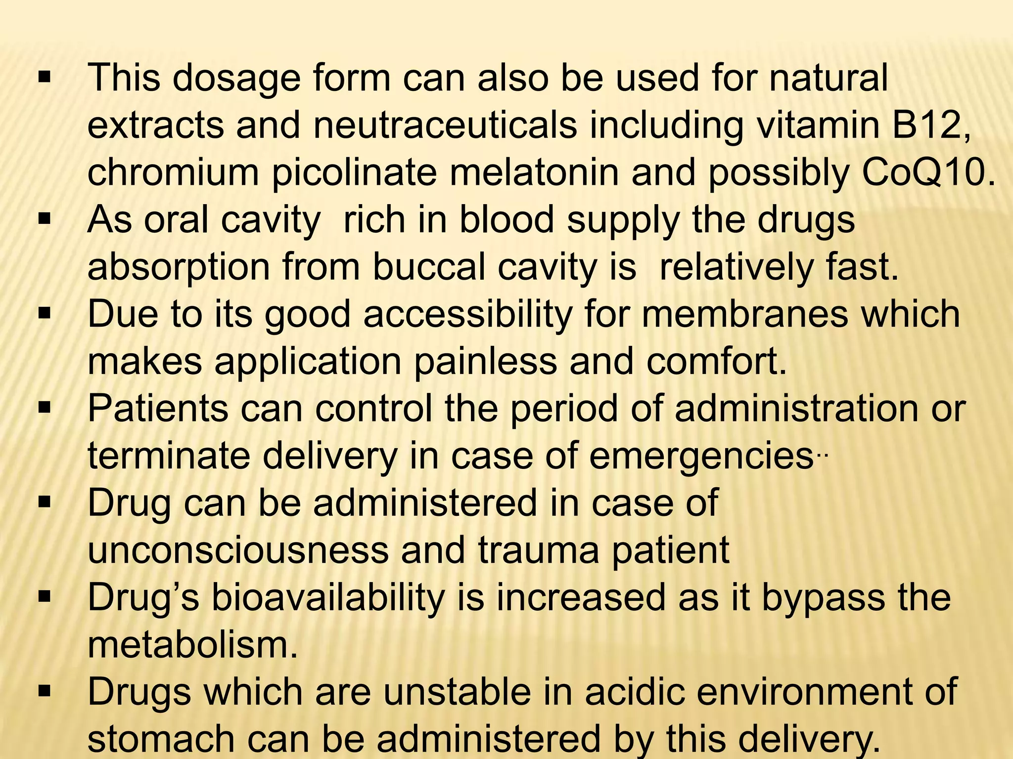  This dosage form can also be used for natural
extracts and neutraceuticals including vitamin B12,
chromium picolinate melatonin and possibly CoQ10.
 As oral cavity rich in blood supply the drugs
absorption from buccal cavity is relatively fast.
 Due to its good accessibility for membranes which
makes application painless and comfort.
 Patients can control the period of administration or
terminate delivery in case of emergencies..
 Drug can be administered in case of
unconsciousness and trauma patient
 Drug’s bioavailability is increased as it bypass the
metabolism.
 Drugs which are unstable in acidic environment of
stomach can be administered by this delivery.
 