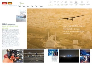 10. MÄRZ 2015
MÄRZ APRIL MAI JUNI JULI AUGUST
FAI-Weltrekorde
1
Pilot
Bertrand Piccard
Flugsimulationen
270
Produzierte Solarenergie
304 kWh
Flug
2
Flugzeit
15 h 20 m
Entfernung
1593 km
Max. Flughöhe
8874 m
Batterieladung 	
bei Ankunft
27.6%
16 / ETAPPE 2 / VON MUSCAT NACH AHMEDABAD
ETAPPE 2 /
VON MUSCAT NACH AHMEDABAD
EINE BEGEISTERTE
MENGE
Während des Flugs überquerte Bertrand das
Arabische Meer und einen Teil von Pakistan.
Vor seiner Ankunft in Ahmedabad musste er
mehrere Stunden auf die Landegenehmigung
warten. Es war kein Zufall, dass das Flugzeug
in dieser Provinz landen würde, um seine
Botschaft über saubere Technologien zu
verbreiten. In Gujarat wird nachhaltige
Entwicklung aktiv gefördert. Der Bundesstaat
produziert 15 % der erneuerbaren Energien
in Indien und gehört auch zu den führenden
Regionen des Landes bei photovoltaischen
Einrichtungen. Vor dem Eingang des Zelts,
in dem Si2 besichtigt werden konnte, war die
Begeisterung und Neugier unzähliger Inder zu
spüren, die lange Wartezeiten in Kauf nahmen,
um sich stolz vor diesem zukunftsträchtigen
Flugzeug ablichten zu lassen.
„DAS SOLARFLUGZEUG
VERLÄSST OMAN 	
IN RICHTUNG INDIEN.“
	 HERALD TRIBUNE
Bertrand Piccard
Heute Abend landet
zum ersten Mal ein
Solarflugzeug auf
indischem Boden!
20:16 – 10. März 2015
Bertrand Piccard
Sonnenuntergang
über einem Flusslauf
in Pakistan.
18:14 – 10. März 2015
 