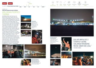 34 / ETAPPE 10 / VON SAN FRANCISCO NACH PHOENIX
3. MAI 2016AMERICAAMERICA
MÄRZ APRIL MAI JUNI JULI AUGUST
Pilot
André Borschberg
Flugsimulationen
550
Produzierte Solarenergie
480 kWh
Flug
10
Flugzeit
15 h 52 m
Entfernung
1199 km
Max. Flughöhe
6706 m
Batterieladung 	
bei Ankunft
93%
ETAPPE 10 /
VON SAN FRANCISCO NACH PHOENIX
VIELDISKUTIERTES
THEMA
Auf Wiedersehen San Francisco! Im
Zentrum des Silicon Valley trafen die
Piloten hochkarätige Forscher und Unter-
nehmer der Technologiebranche, die sich
ebenfalls der Veränderung der weltweiten
Spielregeln verschrieben haben. Am
Steuer erinnerte sich André Borschberg
an die Emotionen während seines Rekord-
flugs über den Pazifik. Auf seinem Weg
nach Phoenix überquerte er zahlreiche
Orte, an denen bahnbrechende Ideen
entstanden sind, unter anderem den Luft-
waffenstützpunkt SpaceX und die Mojave-	
Wüste, die für ihre experimentellen 	
Luftfahrtgeschichten bekannt ist. Solar
Impulse landete inmitten einer angeregten
Debatte am Goodyear Airport in Phoenix,
Arizona. Dabei ging es um den „rich-
tigen“ Preis, den Energieversorger für im
privaten Umfeld generierte Solarenergie
zahlen sollen, die zurück in das Stromnetz
eingespeist wird. „Net-Metering“ beein-
flusst unmittelbar die wirtschaftliche
Durchführbarkeit der Verteilung solarer
Energiegewinnung und somit das zukünf-
tige Wachstum sauberer Technologien.
Sun Power
Der Pilot, der die
Rekorde für den
längsten Solo- und
Solarflug gebrochen
hat, fliegt ohne
Treibstoff nach
Phoenix.
„SOLAR IMPULSE 2
	 STARTET SEINE
SOLARGETRIEBENE
	 REISE ÜBER DIE USA.“
	 FOX NEWS SCIENCE
Climate Action der
Vereinten Nationen
„Solar Impulse ist nach
seinem Start in San
Francisco ohne Treibstoff
sicher in Phoenix
gelandet.“
Christiana Figueres
Generalsekretärin der
Klimarahmenkonvention
der Vereinten Nationen
„Diese Männer sind so cool!
Sie sind meine Helden!“
 