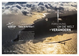 REF:EN–160810
		 FORSCHUNG,
	 	 	 	 UM DIE WELT
zu VERÄNDERN
Eine Idee aus der Schweiz
„Solar Impulse ist mehr als 40 000 Kilometer
ohne Treibstoff, aber mit einem uner-
schöpflichen Vorrat an Energie und Motivation
geflogen. Es ist nicht nur ein historischer Tag
für Kapitän Piccard und das Team von Solar
Impulse, sondern für die ganze Menschheit.
Auch wenn die Weltumrundung heute endet,
ist diese Reise doch der Auftakt für eine nach-
haltigere Welt. Das Team von Solar Impulse
hilft uns, in diese Zukunft zu steuern.“ 	
BAN KI-MOON, UNO GENERALSEKRETÄR
 