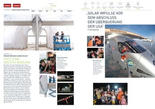 AMERICAAMERICA
40 / ETAPPE 13 / VON DAYTON NACH LEHIGH VALLEY
25. MAI 2016
MÄRZ APRIL MAI JUNI JULI AUGUST
Pilot
Bertrand Piccard
Flugsimulationen
701
Produzierte Solarenergie
391 kWh
Flug
13
Flugzeit
16 h47 m
Entfernung
1044 km
Max. Flughöhe
4572 m
Batterieladung 	
bei Ankunft
92%
ETAPPE 13 /
VON DAYTON NACH LEHIGH VALLEY
FAST EINE
BAUCHLANDUNG
Die Starts und Landungen von Solar
Impulse scheinen mittlerweile ein Kinder-
spiel, auch wenn unerwartete Ereignisse
immer wieder Teil des Abenteuers sind.
Wegen der ultraleichten Karbonfasern
führt selbst ein leichter Druck von außen
auf den mobilen Hangar zu Schäden. Als
beim Ausfall des Gebläses ein Teil des
Hangars in sich zusammenfiel, mussten
André Borschberg und die Ingenieure die
Belastung auf das Flugzeug innerhalb der
erlaubten Grenzen halten, damit das Flug-
zeug in der Luft nicht auseinanderbricht.
Bertrand saß am Steuer, als er diesen
Flug den Ingenieuren widmete, die ihre
Risikoeinschätzungen die ganze Nacht
mit dem technischen Team in Dübendorf
in der Schweiz ausgetauscht hatten, um
die Sicherheit des Flugzeugs zu gewähr-
leisten. Nach dieser aufregenden Aktion
stand allen die Erleichterung ins Gesicht
geschrieben!
André Borschberg
Ohne unsere
Ingenieure hätten
wir es nicht
geschafft. Sie haben
Si2 die ganze Nacht
durchgecheckt.
Ihr seid klasse!
Bertrand Piccard
Entscheide dich,
Forscher und
Pionier zu sein.
Sei jeden Tag deines
Lebens neugierig.
Glaube fest
an deine Träume,
dann werden sie
auch wahr.
„SOLAR IMPULSE VOR
DEM ABSCHLUSS 	
DER ÜBERQUERUNG 	
DER USA“ 	
FLYING MAGAZINE
 