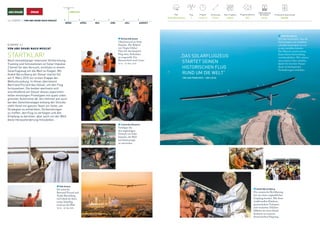 Pilot
André Borschberg
Flugsimulationen
300
Produzierte Solarenergie
383 kWh
Flug
1
Flugzeit
13 h 01 m
Entfernung
772 km
Max. Flughöhe
6383 m
Batterieladung 	
bei Ankunft
36.9%
9. MÄRZ 2015
MÄRZ APRIL MAI JUNI JULI AUGUST
14 / ETAPPE 1 / VON ABU DHABI NACH MUSCAT
ETAPPE 1 /
VON ABU DHABI NACH MUSCAT
STARTKLAR!
Nach monatelanger intensiver Vorbereitung,
Training und Simulationen ist Solar Impulse
2 bereit für den Versuch, erstmals in einem
Solarflugzeug um die Welt zu fliegen. Mit
André Borschberg am Steuer startet Si2
am 9. März 2015 zur ersten Etappe der
Weltumrundung. In Oman übernimmt
Bertrand Piccard das Steuer, um den Flug
fortzusetzen. Die beiden wechseln sich
anschließend am Steuer dieses experimen-
tellen einsitzigen Prototypen mit quasi unbe-
grenzter Autonomie ab. Am Himmel wie auch
bei den Zwischenstopps entlang der Strecke
steht ihnen ein ganzes Team zur Seite, um
Strategien zu entwickeln, Vorbereitungen
zu treffen, den Flug zu verfolgen und den
Empfang zu bereiten, aber auch um der Welt
diese Herausforderung mitzuteilen.
Leonardo DiCaprio
Verfolgen Sie
den waghalsigen
Versuch von Solar
Impulse, die Welt
mit Solarenergie
zu umrunden.
Richard Branson
Glückwunsch an Solar
Impulse. Der Rekord
von Virgin Global
Flyer für den längsten
Flug ohne Auftanken
ist eingestellt. Ein
Riesenschritt nach vorne.
20:16 – 10. März 2015
„DAS SOLARFLUGZEUG
STARTET SEINEN 	
HISTORISCHEN FLUG
RUND UM DIE WELT“
	 CBS SAN FRANCISCO – CBS LOCAL
André Borschberg
Ich habe beobachtet, dass die
Technologien sich erheblich
schneller entwickeln als wir
es uns vorstellen können.
Der Mensch scheint immer
hinter dieser Entwicklung
zurückzubleiben. Wir müssen
nun unseren Geist schärfen,
damit wir mit dem Tempo
dieser technologischen
Veränderungen mithalten.
André Borschberg
Die omanische Bevölkerung
hat uns einen unglaublichen
Empfang bereitet. Mit ihren
traditionellen Kleidern,
geschmückten Turbanen
und verzierten Dolchen
bildeten sie einen klaren
Kontrast zu unserem
futuristischen Flugzeug.
Kofi Annan
Ich wünsche
Bertrand Piccard und
André Borschberg
viel Glück für ihren
ersten Solarflug
rund um die Welt.
18:30 – 18. Mai 2015
 