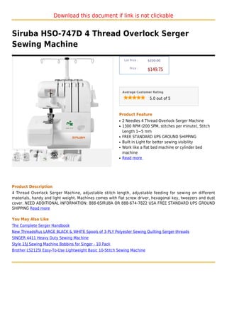 Download this document if link is not clickable


Siruba HSO-747D 4 Thread Overlock Serger
Sewing Machine
                                                             List Price :   $220.00

                                                                 Price :
                                                                            $149.75



                                                            Average Customer Rating

                                                                             5.0 out of 5



                                                        Product Feature
                                                        q   2 Needles 4 Thread Overlock Serger Machine
                                                        q   1300 RPM (200 SPM, stitches per minute), Stitch
                                                            Length 1~5 mm
                                                        q   FREE STANDARD UPS GROUND SHIPPING
                                                        q   Built in Light for better sewing visibility
                                                        q   Work like a flat bed machine or cylinder bed
                                                            machine
                                                        q   Read more




Product Description
4 Thread Overlock Serger Machine, adjustable stitch length, adjustable feeding for sewing on different
materials, handy and light weight. Machines comes with flat screw driver, hexagonal key, tweezers and dust
cover. NEED ADDITIONAL INFORMATION: 888-6SIRUBA OR 888-674-7822 USA FREE STANDARD UPS GROUND
SHIPPING Read more

You May Also Like
The Complete Serger Handbook
New ThreadsRus LARGE BLACK & WHITE Spools of 3-PLY Polyester Sewing Quilting Serger threads
SINGER 4411 Heavy Duty Sewing Machine
Style 15J Sewing Machine Bobbins for Singer - 10 Pack
Brother LS2125I Easy-To-Use Lightweight Basic 10-Stitch Sewing Machine
 
