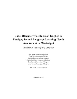 Babel Blackberry’s Effects on English as
Foreign/Second Language Learning Needs
Assessment in Mississippi
Research In Motion (RIM) Company
Sirui Wang, Instructional Designer
Amy Payne, Instructional Design
April Jordan, instructional Designer
Chance McCullum, Instructional Designer
Dane Conrad, Instructional Designer
Javier Gomez, Instructional Designer
RIM Needs Assessment Team
December 11, 2011
 