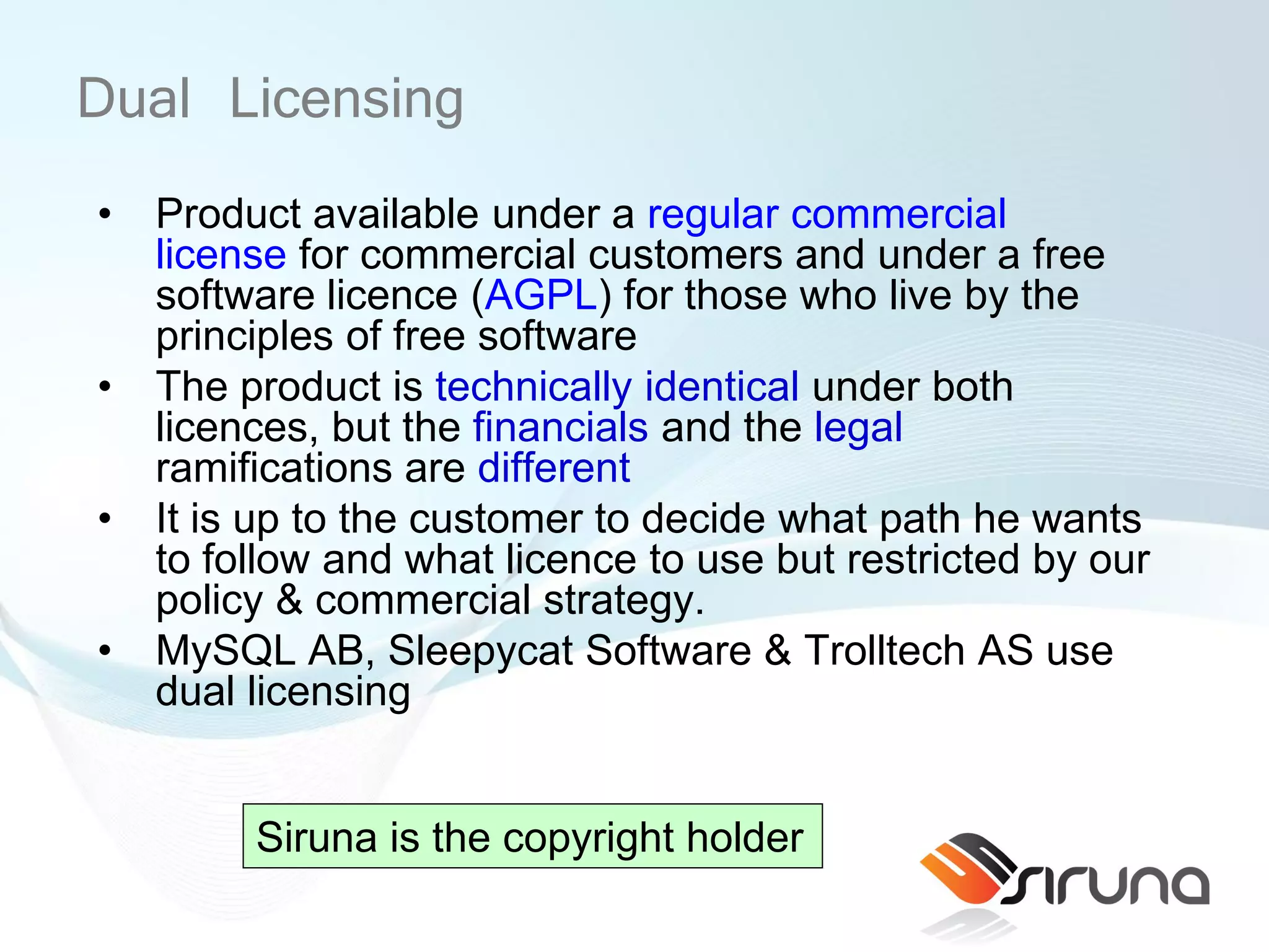 Dual Licensing
•   Product available under a regular commercial
    license for commercial customers and under a free
    software licence (AGPL) for those who live by the
    principles of free software
•   The product is technically identical under both
    licences, but the financials and the legal
    ramifications are different
•   It is up to the customer to decide what path he wants
    to follow and what licence to use but restricted by our
    policy & commercial strategy.
•   MySQL AB, Sleepycat Software & Trolltech AS use
    dual licensing


         Siruna is the copyright holder
 