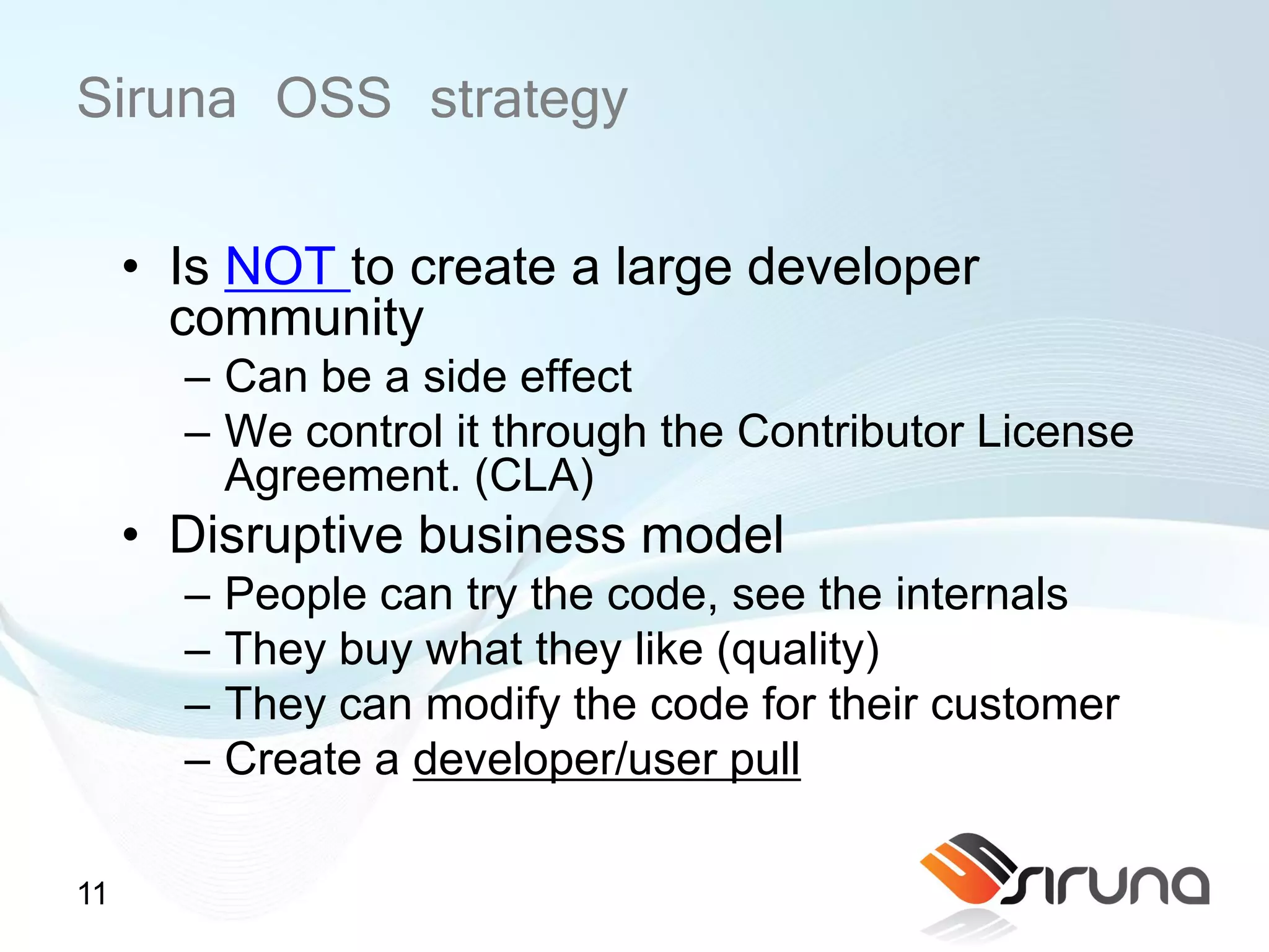Siruna OSS strategy
     • Is NOT to create a large developer
       community
       – Can be a side effect
       – We control it through the Contributor License
         Agreement. (CLA)
     • Disruptive business model
       –   People can try the code, see the internals
       –   They buy what they like (quality)
       –   They can modify the code for their customer
       –   Create a developer/user pull

11
 