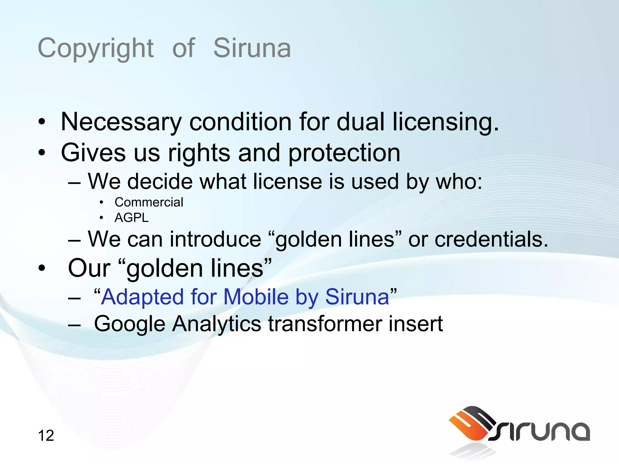 Copyright of Siruna
• Necessary condition for dual licensing.
• Gives us rights and protection
     – We decide what license is used by who:
        • Commercial
        • AGPL
     – We can introduce “golden lines” or credentials.
• Our “golden lines”
     – “Adapted for Mobile by Siruna”
     – Google Analytics transformer insert



12
 