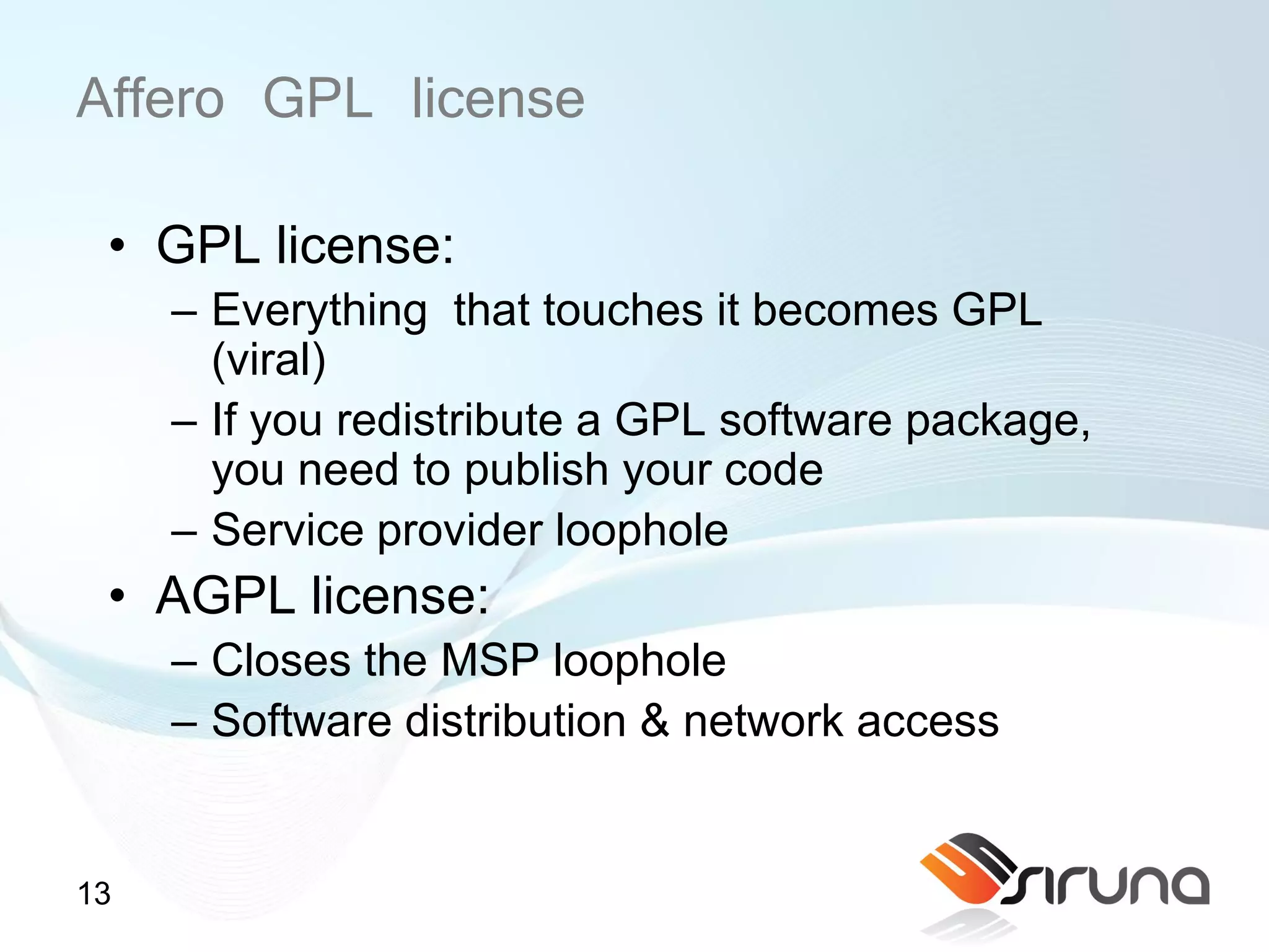 Affero GPL license
 • GPL license:
     – Everything that touches it becomes GPL
       (viral)
     – If you redistribute a GPL software package,
       you need to publish your code
     – Service provider loophole
 • AGPL license:
     – Closes the MSP loophole
     – Software distribution & network access


13
 