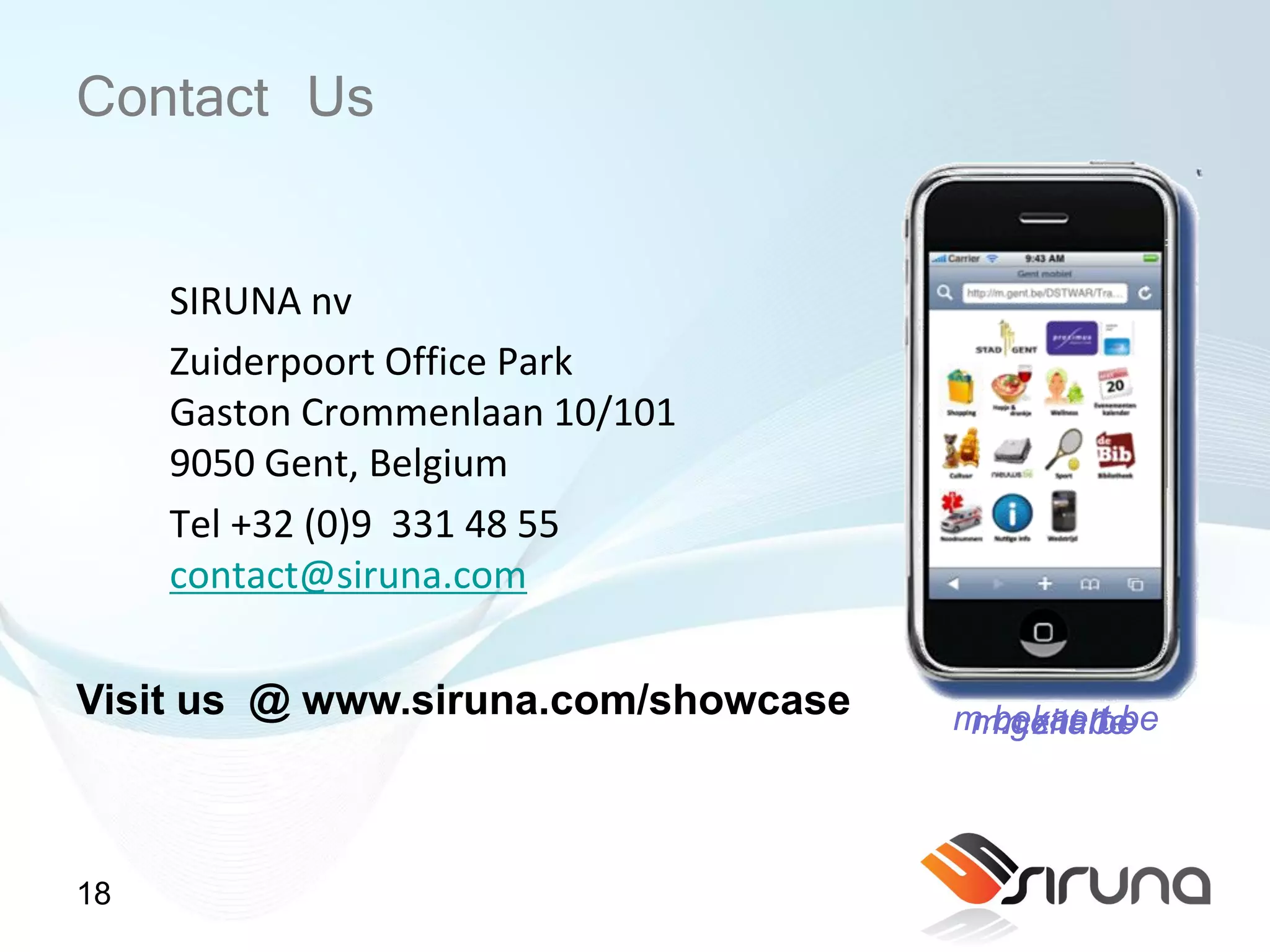 Contact Us

     SIRUNA nv
     Zuiderpoort Office Park
     Gaston Crommenlaan 10/101
     9050 Gent, Belgium
     Tel +32 (0)9 331 48 55
     contact@siruna.com

Visit us @ www.siruna.com/showcase   m.bekaert.be
                                      m.gent.be
                                       m.zita.be



18
 