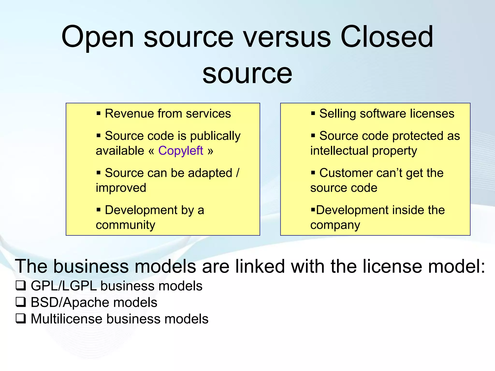 Open source versus Closed
                source
             Revenue from services        Selling software licenses
             Source code is publically    Source code protected as
            available « Copyleft »        intellectual property
             Source can be adapted /      Customer can’t get the
            improved                      source code
             Development by a            Development inside the
            community                     company


The business models are linked with the license model:
 GPL/LGPL business models
 BSD/Apache models
 Multilicense business models
 