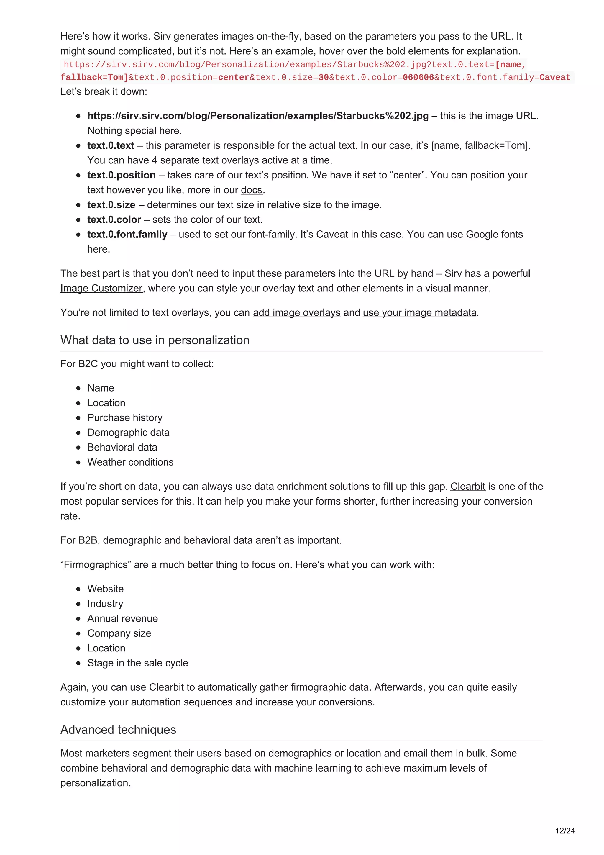 Here’s how it works. Sirv generates images on-the-fly, based on the parameters you pass to the URL. It
might sound complicated, but it’s not. Here’s an example, hover over the bold elements for explanation.
https://sirv.sirv.com/blog/Personalization/examples/Starbucks%202.jpg?text.0.text=[name,
fallback=Tom]&text.0.position=center&text.0.size=30&text.0.color=060606&text.0.font.family=Caveat
Let’s break it down:
https://sirv.sirv.com/blog/Personalization/examples/Starbucks%202.jpg – this is the image URL.
Nothing special here.
text.0.text – this parameter is responsible for the actual text. In our case, it’s [name, fallback=Tom].
You can have 4 separate text overlays active at a time.
text.0.position – takes care of our text’s position. We have it set to “center”. You can position your
text however you like, more in our docs.
text.0.size – determines our text size in relative size to the image.
text.0.color – sets the color of our text.
text.0.font.family – used to set our font-family. It’s Caveat in this case. You can use Google fonts
here.
The best part is that you don’t need to input these parameters into the URL by hand – Sirv has a powerful
Image Customizer, where you can style your overlay text and other elements in a visual manner.
You’re not limited to text overlays, you can add image overlays and use your image metadata.
What data to use in personalization
For B2C you might want to collect:
Name
Location
Purchase history
Demographic data
Behavioral data
Weather conditions
If you’re short on data, you can always use data enrichment solutions to fill up this gap. Clearbit is one of the
most popular services for this. It can help you make your forms shorter, further increasing your conversion
rate.
For B2B, demographic and behavioral data aren’t as important.
“Firmographics” are a much better thing to focus on. Here’s what you can work with:
Website
Industry
Annual revenue
Company size
Location
Stage in the sale cycle
Again, you can use Clearbit to automatically gather firmographic data. Afterwards, you can quite easily
customize your automation sequences and increase your conversions.
Advanced techniques
Most marketers segment their users based on demographics or location and email them in bulk. Some
combine behavioral and demographic data with machine learning to achieve maximum levels of
personalization.
12/24
 