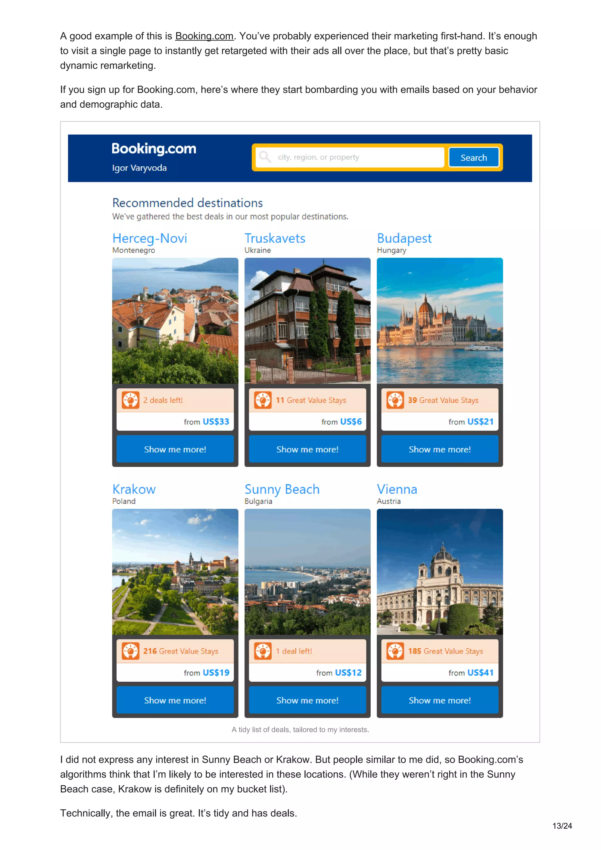A good example of this is Booking.com. You’ve probably experienced their marketing first-hand. It’s enough
to visit a single page to instantly get retargeted with their ads all over the place, but that’s pretty basic
dynamic remarketing.
If you sign up for Booking.com, here’s where they start bombarding you with emails based on your behavior
and demographic data.
A tidy list of deals, tailored to my interests.
I did not express any interest in Sunny Beach or Krakow. But people similar to me did, so Booking.com’s
algorithms think that I’m likely to be interested in these locations. (While they weren’t right in the Sunny
Beach case, Krakow is definitely on my bucket list).
Technically, the email is great. It’s tidy and has deals.
13/24
 